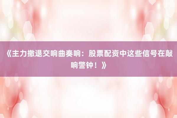 《主力撤退交响曲奏响：股票配资中这些信号在敲响警钟！》