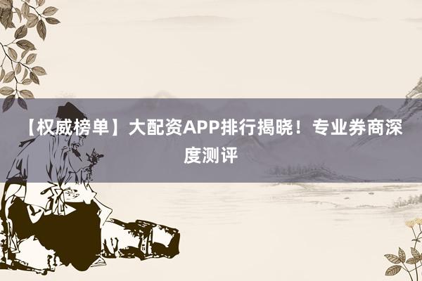 【权威榜单】大配资APP排行揭晓！专业券商深度测评