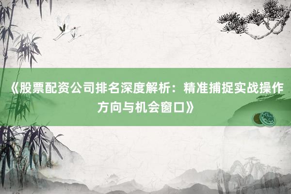 《股票配资公司排名深度解析：精准捕捉实战操作方向与机会窗口》