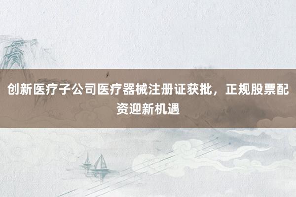 创新医疗子公司医疗器械注册证获批，正规股票配资迎新机遇