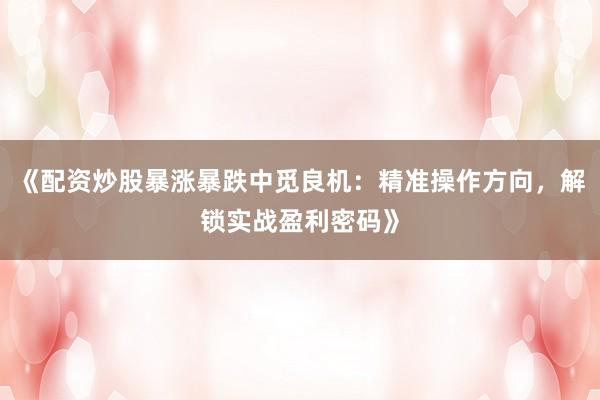 《配资炒股暴涨暴跌中觅良机：精准操作方向，解锁实战盈利密码》