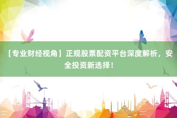 【专业财经视角】正规股票配资平台深度解析，安全投资新选择！