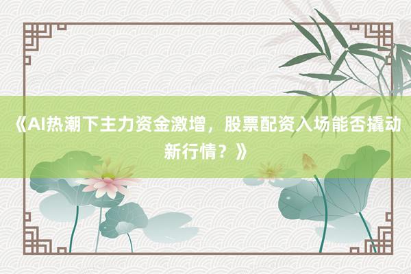 《AI热潮下主力资金激增，股票配资入场能否撬动新行情？》