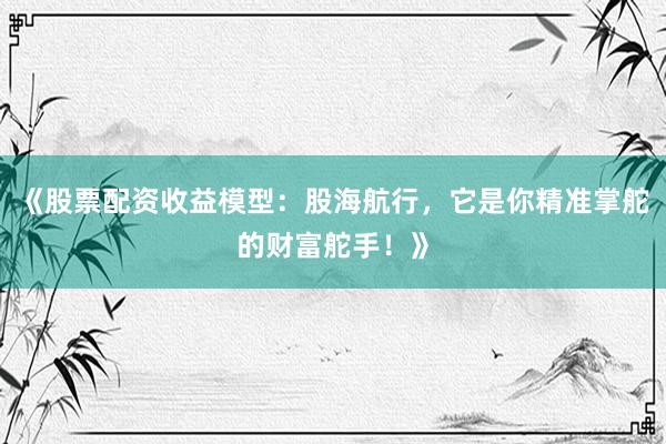 《股票配资收益模型：股海航行，它是你精准掌舵的财富舵手！》