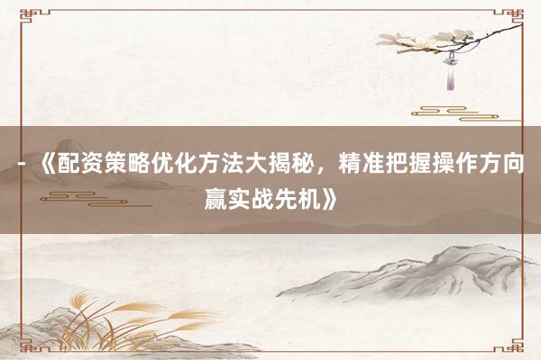 - 《配资策略优化方法大揭秘，精准把握操作方向赢实战先机》