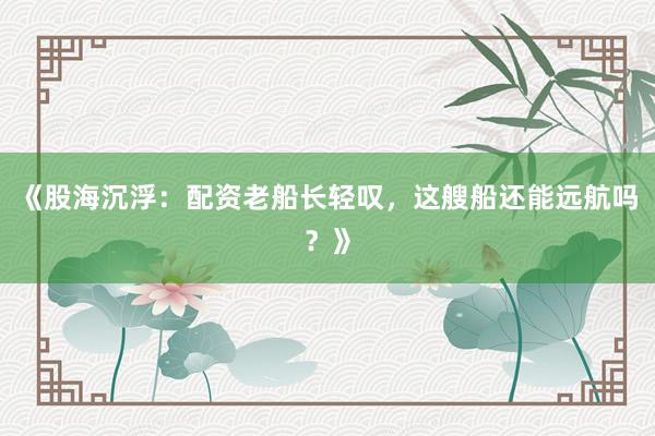 《股海沉浮：配资老船长轻叹，这艘船还能远航吗？》