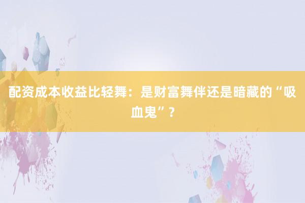 配资成本收益比轻舞：是财富舞伴还是暗藏的“吸血鬼”？
