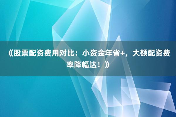 《股票配资费用对比：小资金年省+，大额配资费率降幅达！》