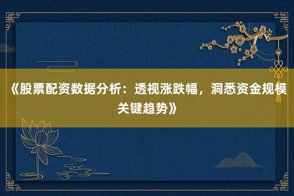 《股票配资数据分析：透视涨跌幅，洞悉资金规模关键趋势》
