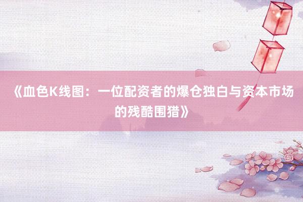 《血色K线图：一位配资者的爆仓独白与资本市场的残酷围猎》