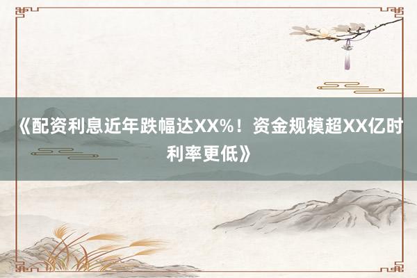 《配资利息近年跌幅达XX%！资金规模超XX亿时利率更低》