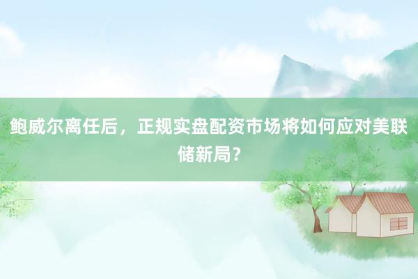 鲍威尔离任后，正规实盘配资市场将如何应对美联储新局？