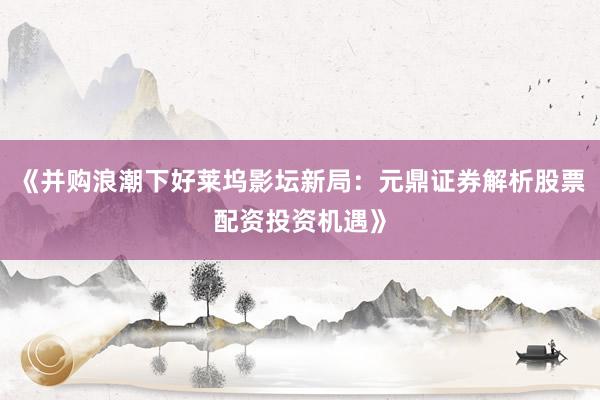 《并购浪潮下好莱坞影坛新局：元鼎证券解析股票配资投资机遇》