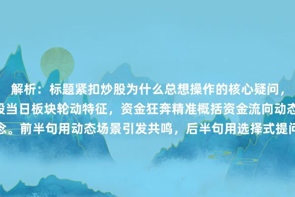 解析：标题紧扣炒股为什么总想操作的核心疑问，通过热点频切换呼应A股当日板块轮动特征，资金狂奔精准概括资金流向动态，以疑问句式制造悬念。前半句用动态场景引发共鸣，后半句用选择式提问强化冲突感，既符合财经快讯的时效性要求，又通过追涨/踩坑的对比激发读者点击欲，内完成信息传递与情绪引导。