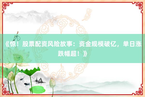 《惊！股票配资风险故事：资金规模破亿，单日涨跌幅超！》