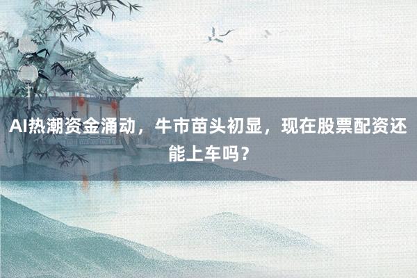 AI热潮资金涌动，牛市苗头初显，现在股票配资还能上车吗？