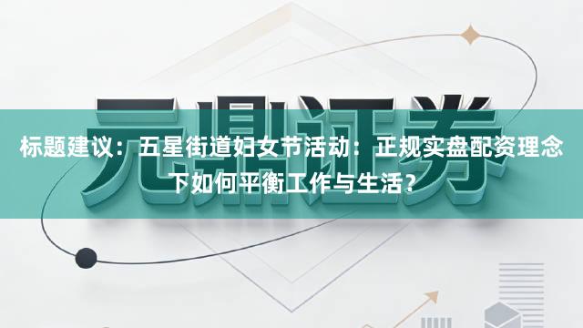 标题建议：五星街道妇女节活动：正规实盘配资理念下如何平衡工作与生活？