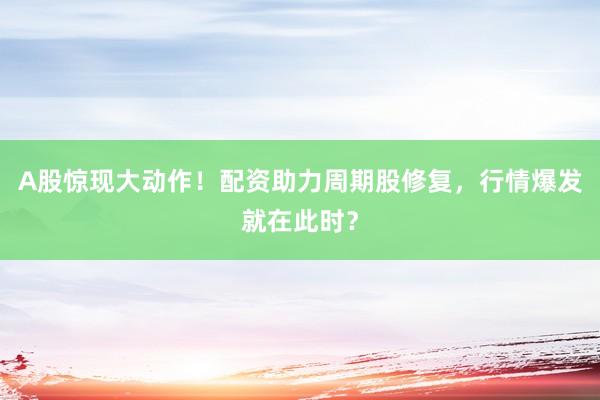A股惊现大动作！配资助力周期股修复，行情爆发就在此时？