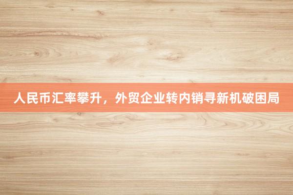 人民币汇率攀升，外贸企业转内销寻新机破困局