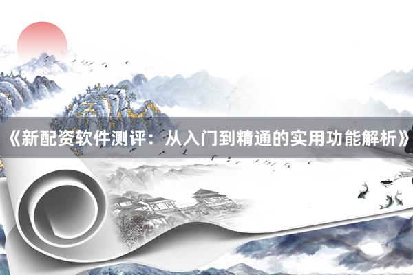 《新配资软件测评：从入门到精通的实用功能解析》