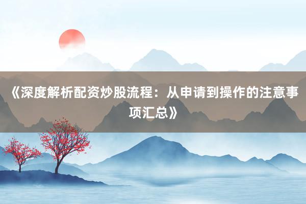《深度解析配资炒股流程：从申请到操作的注意事项汇总》