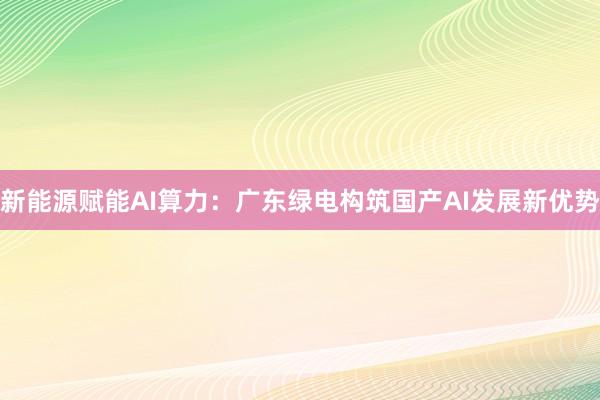 新能源赋能AI算力：广东绿电构筑国产AI发展新优势