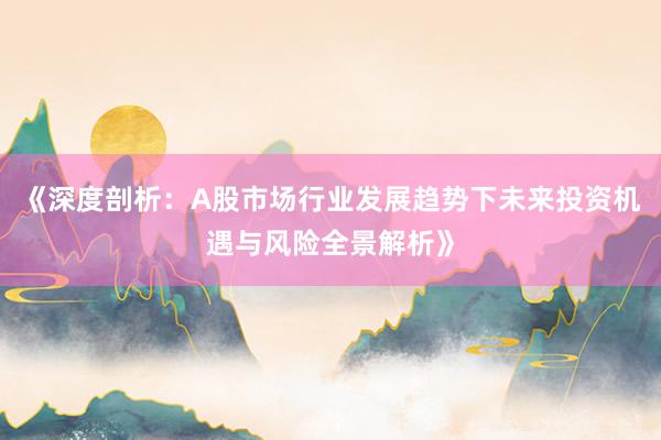 《深度剖析：A股市场行业发展趋势下未来投资机遇与风险全景解析》