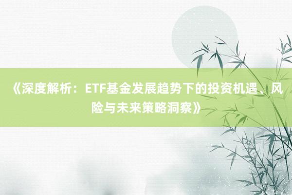 《深度解析：ETF基金发展趋势下的投资机遇、风险与未来策略洞察》