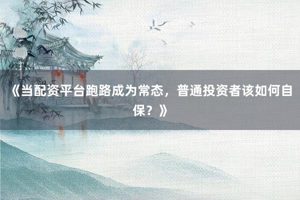 《当配资平台跑路成为常态，普通投资者该如何自保？》