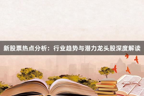 新股票热点分析：行业趋势与潜力龙头股深度解读