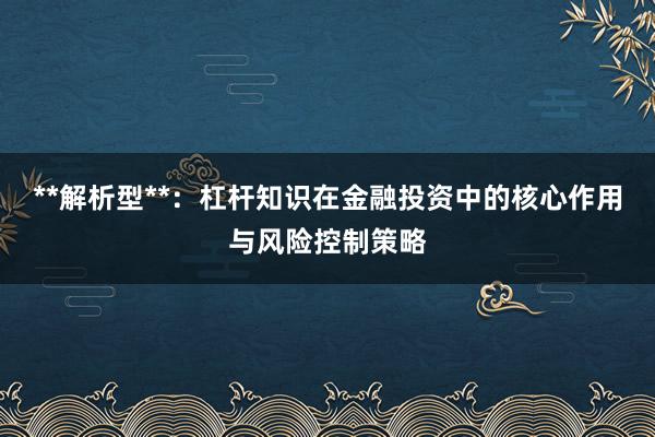 **解析型**：杠杆知识在金融投资中的核心作用与风险控制策略