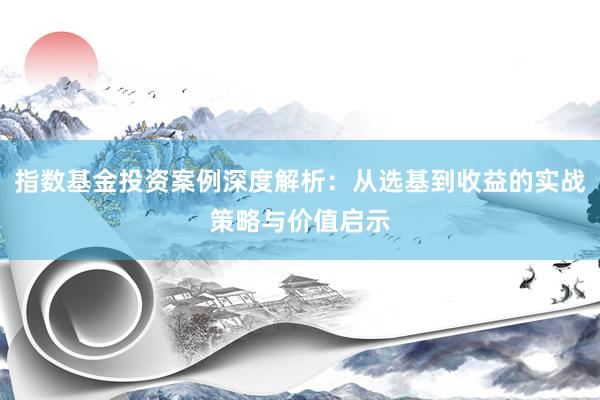 指数基金投资案例深度解析：从选基到收益的实战策略与价值启示