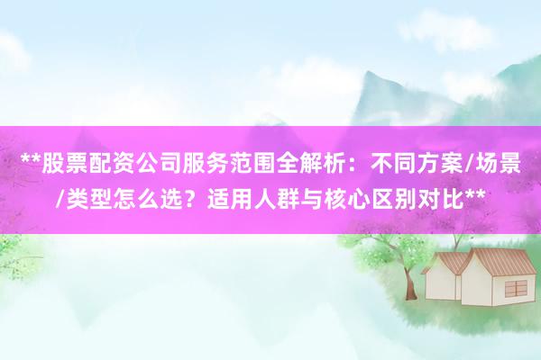 **股票配资公司服务范围全解析：不同方案/场景/类型怎么选？适用人群与核心区别对比**