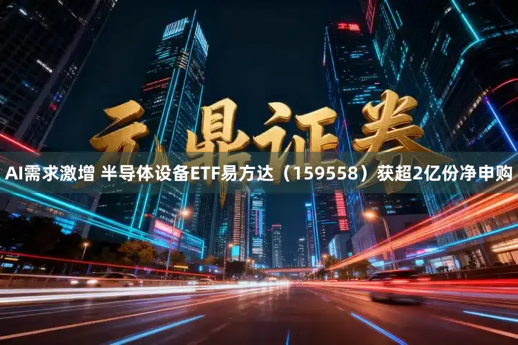 AI需求激增 半导体设备ETF易方达（159558）获超2亿份净申购