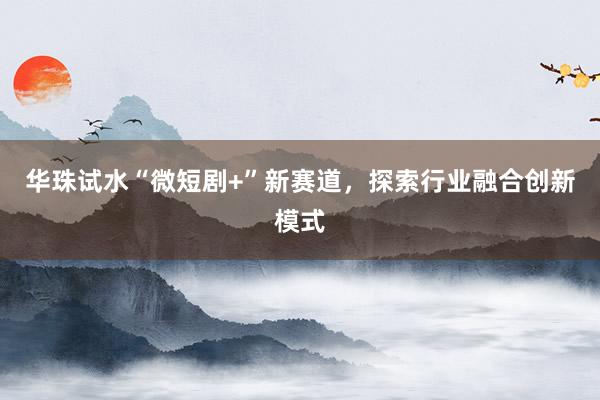 华珠试水“微短剧+”新赛道，探索行业融合创新模式