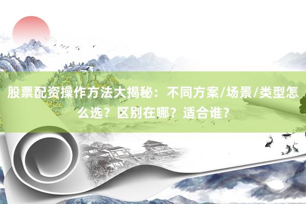 股票配资操作方法大揭秘：不同方案/场景/类型怎么选？区别在哪？适合谁？