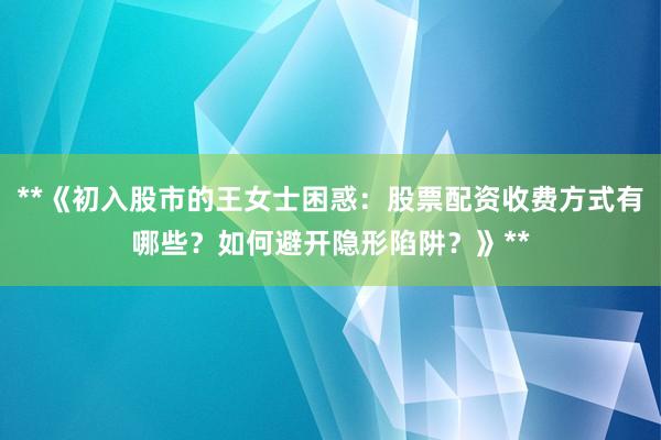 **《初入股市的王女士困惑：股票配资收费方式有哪些？如何避开隐形陷阱？》**