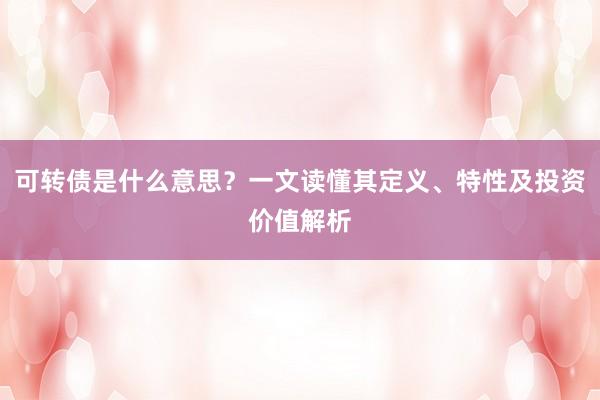 可转债是什么意思？一文读懂其定义、特性及投资价值解析