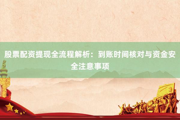 股票配资提现全流程解析：到账时间核对与资金安全注意事项