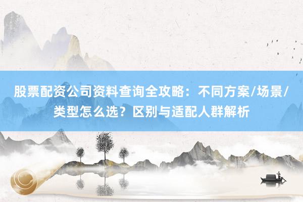 股票配资公司资料查询全攻略：不同方案/场景/类型怎么选？区别与适配人群解析