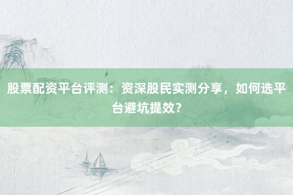 股票配资平台评测：资深股民实测分享，如何选平台避坑提效？