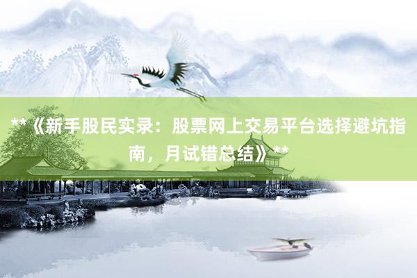 **《新手股民实录：股票网上交易平台选择避坑指南，月试错总结》**