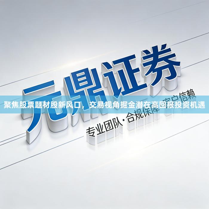 聚焦股票题材股新风口，交易视角掘金潜在高回报投资机遇