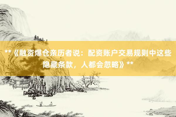 **《融资爆仓亲历者说：配资账户交易规则中这些隐藏条款，人都会忽略》**