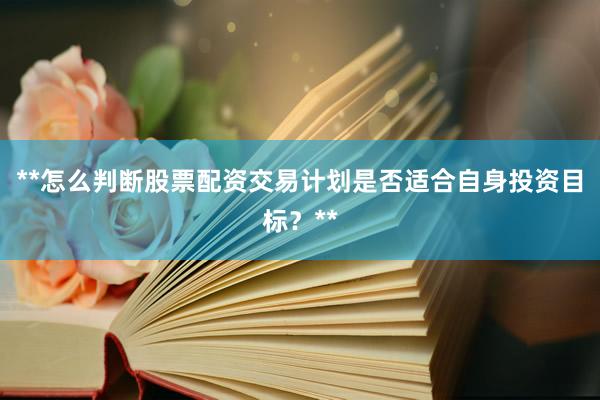 **怎么判断股票配资交易计划是否适合自身投资目标？**
