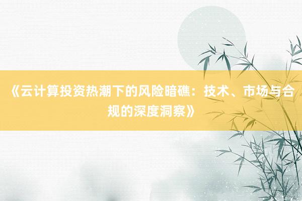 《云计算投资热潮下的风险暗礁：技术、市场与合规的深度洞察》