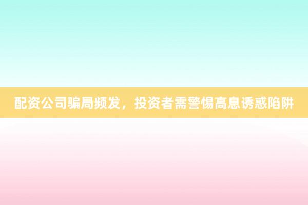 配资公司骗局频发，投资者需警惕高息诱惑陷阱