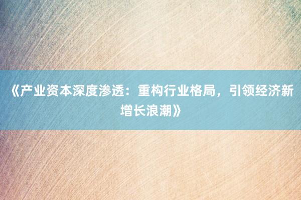 《产业资本深度渗透：重构行业格局，引领经济新增长浪潮》