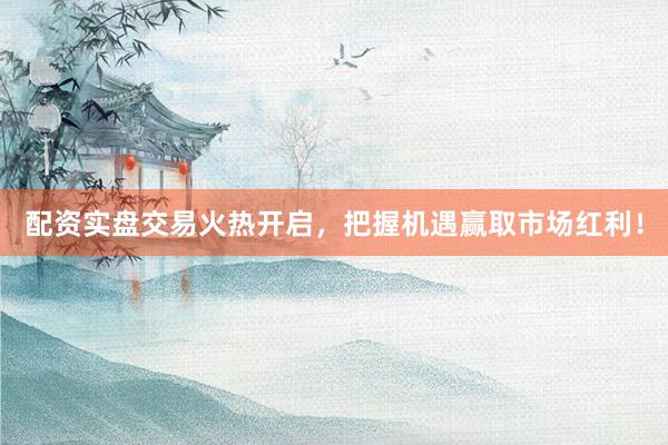 配资实盘交易火热开启，把握机遇赢取市场红利！