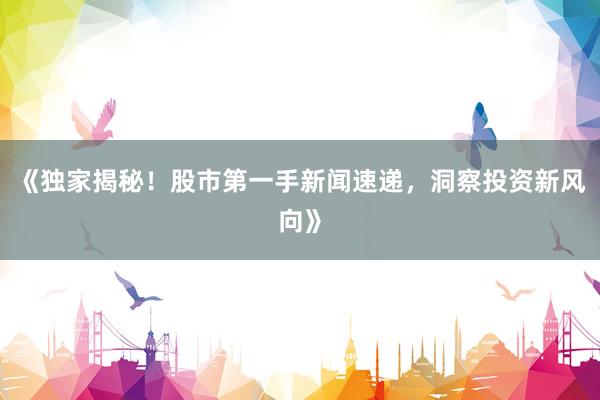 《独家揭秘！股市第一手新闻速递，洞察投资新风向》